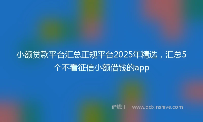 小额贷款平台汇总正规平台2025年精选，汇总5个不看征信小额借钱的app
