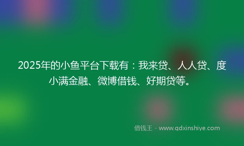 2025年的小鱼平台下载有：我来贷、人人贷、度小满金融、微博借钱、好期贷等。