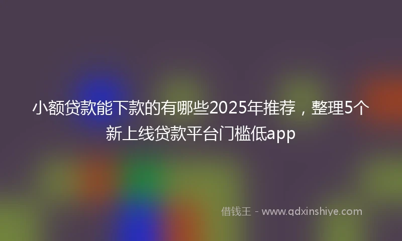 小额贷款能下款的有哪些2025年推荐，整理5个新上线贷款平台门槛低app