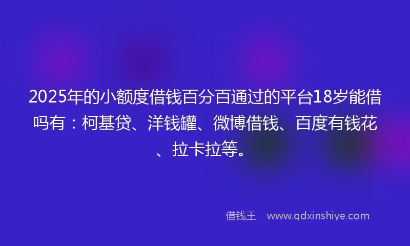 2025年的小额度借钱百分百通过的平台18岁能借吗有：柯基贷、洋钱罐、微博借钱、百度有钱花、拉卡拉等。