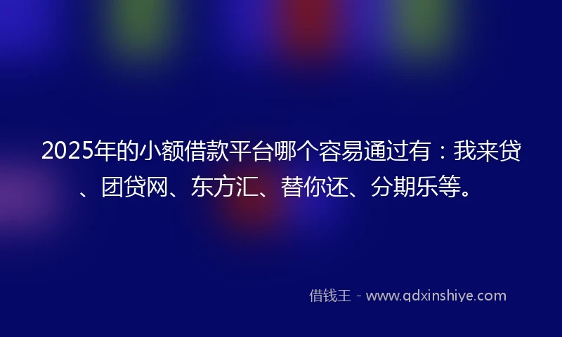 2025年的小额借款平台哪个容易通过有：我来贷、团贷网、东方汇、替你还、分期乐等。