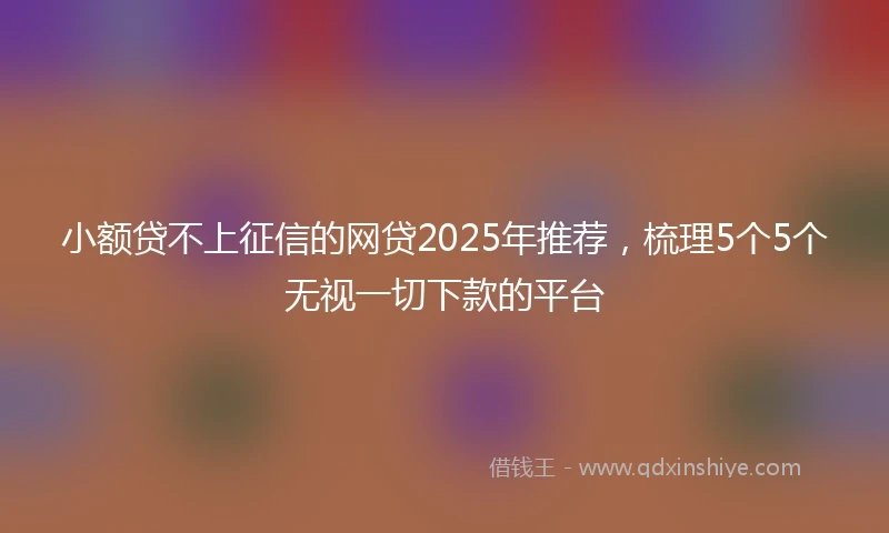 小额贷不上征信的网贷2025年推荐，梳理5个5个无视一切下款的平台