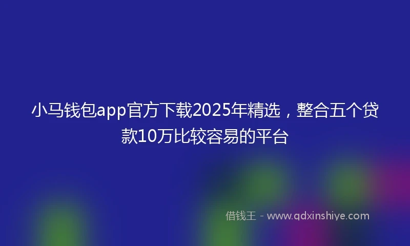 小马钱包app官方下载2025年精选，整合五个贷款10万比较容易的平台