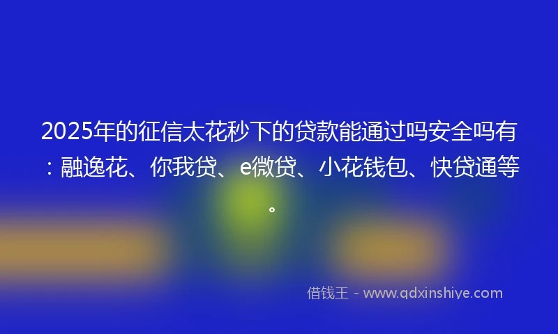 2025年的征信太花秒下的贷款能通过吗安全吗有：融逸花、你我贷、e微贷、小花钱包、快贷通等。