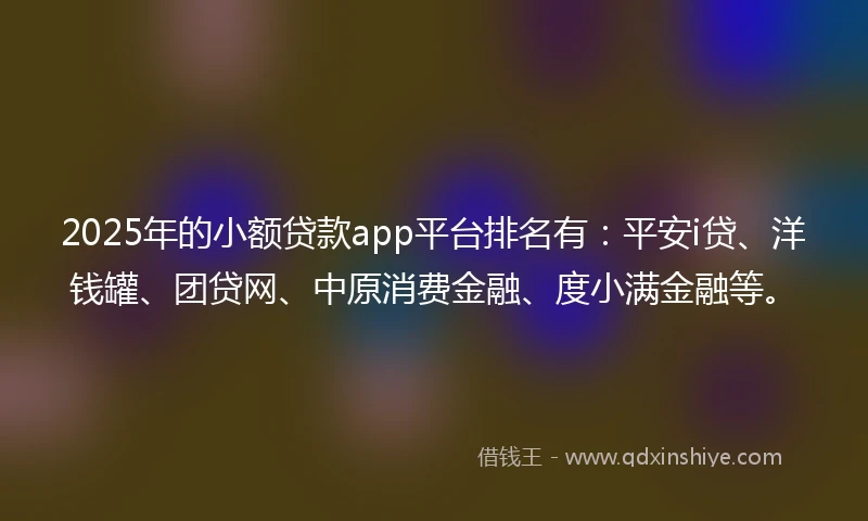 2025年的小额贷款app平台排名有：平安i贷、洋钱罐、团贷网、中原消费金融、度小满金融等。