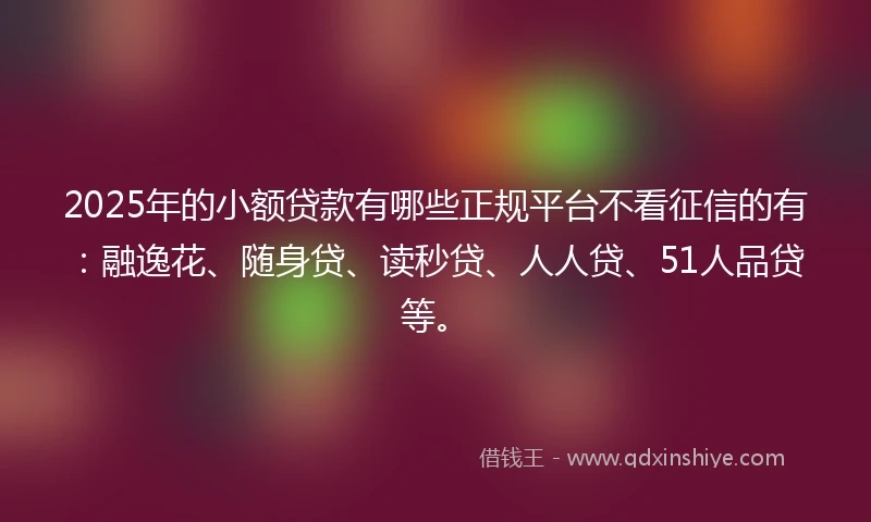 2025年的小额贷款有哪些正规平台不看征信的有：融逸花、随身贷、读秒贷、人人贷、51人品贷等。
