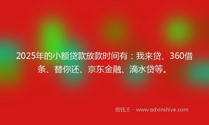 2025年的小额贷款放款时间有：我来贷、360借条、替你还、京东金融、滴水贷等。