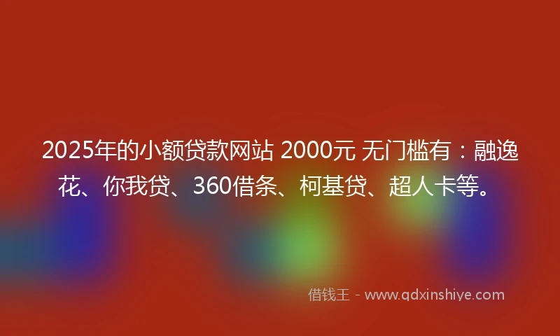 2025年的小额贷款网站 2000元 无门槛有：融逸花、你我贷、360借条、柯基贷、超人卡等。