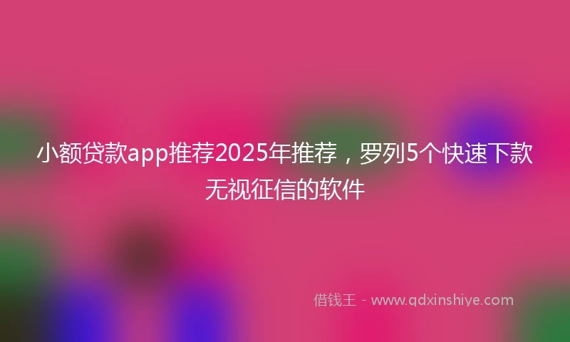 小额贷款app推荐2025年推荐，罗列5个快速下款无视征信的软件