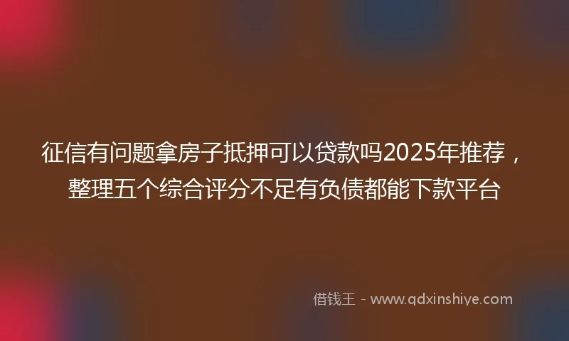 征信有问题拿房子抵押可以贷款吗2025年推荐，整理五个综合评分不足有负债都能下款平台
