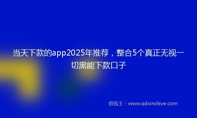当天下款的app2025年推荐，整合5个真正无视一切黑能下款口子