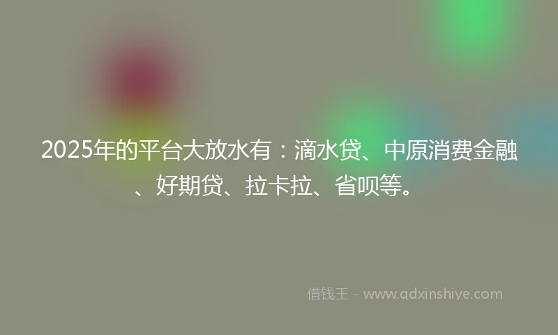 2025年的平台大放水有：滴水贷、中原消费金融、好期贷、拉卡拉、省呗等。