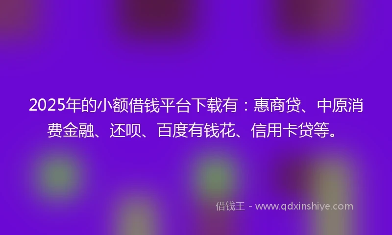 2025年的小额借钱平台下载有：惠商贷、中原消费金融、还呗、百度有钱花、信用卡贷等。