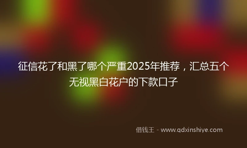 征信花了和黑了哪个严重2025年推荐，汇总五个无视黑白花户的下款口子