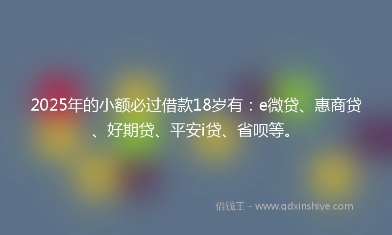 2025年的小额必过借款18岁有：e微贷、惠商贷、好期贷、平安i贷、省呗等。