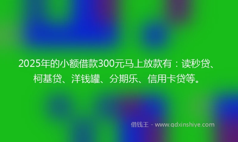 2025年的小额借款300元马上放款有：读秒贷、柯基贷、洋钱罐、分期乐、信用卡贷等。