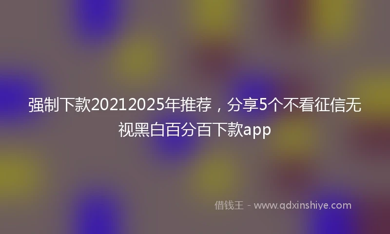 强制下款20212025年推荐，分享5个不看征信无视黑白百分百下款app
