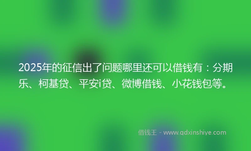 2025年的征信出了问题哪里还可以借钱有：分期乐、柯基贷、平安i贷、微博借钱、小花钱包等。
