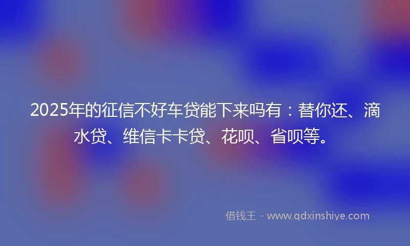 2025年的征信不好车贷能下来吗有:替你还、滴水贷、维信卡卡贷、花呗、省呗等。