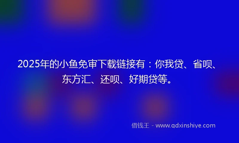 2025年的小鱼免审下载链接有：你我贷、省呗、东方汇、还呗、好期贷等。