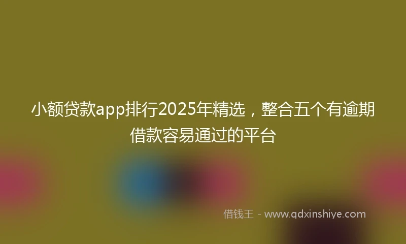 小额贷款app排行2025年精选，整合五个有逾期借款容易通过的平台