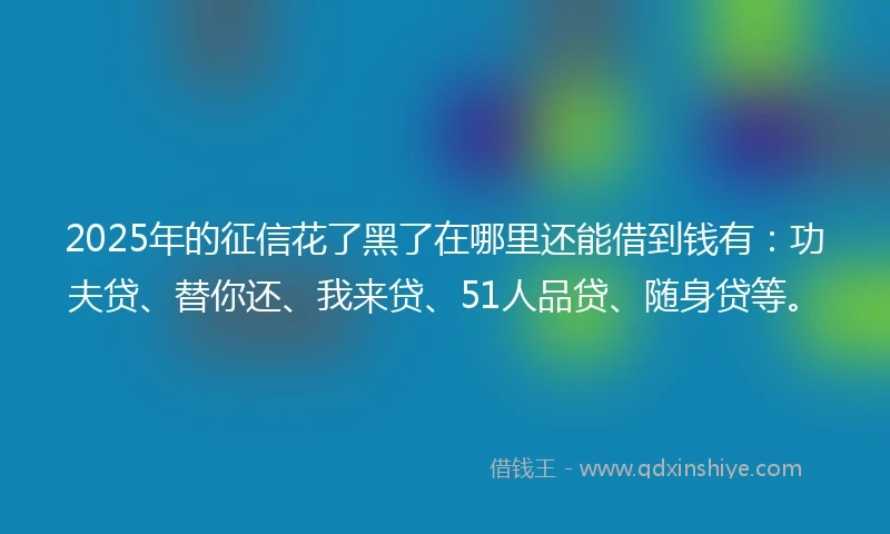 2025年的征信花了黑了在哪里还能借到钱有：功夫贷、替你还、我来贷、51人品贷、随身贷等。