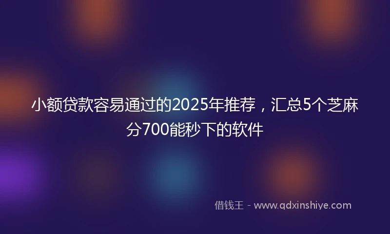 小额贷款容易通过的2025年推荐，汇总5个芝麻分700能秒下的软件