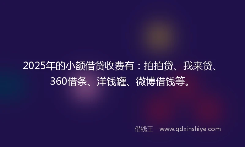 2025年的小额借贷收费有：拍拍贷、我来贷、360借条、洋钱罐、微博借钱等。