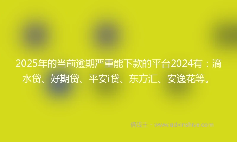 2025年的当前逾期严重能下款的平台2024有：滴水贷、好期贷、平安i贷、东方汇、安逸花等。