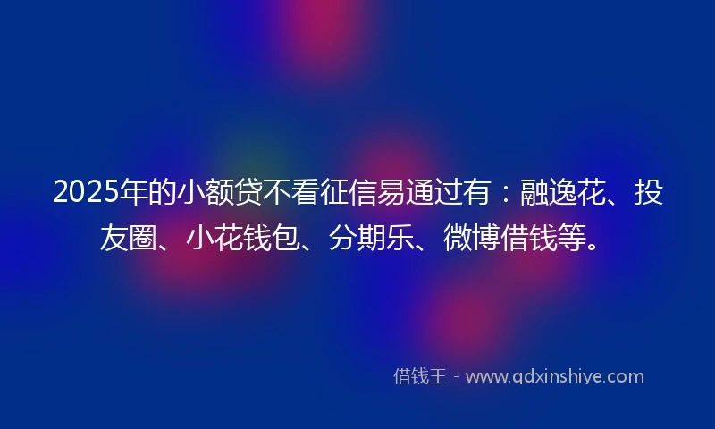 2025年的小额贷不看征信易通过有：融逸花、投友圈、小花钱包、分期乐、微博借钱等。