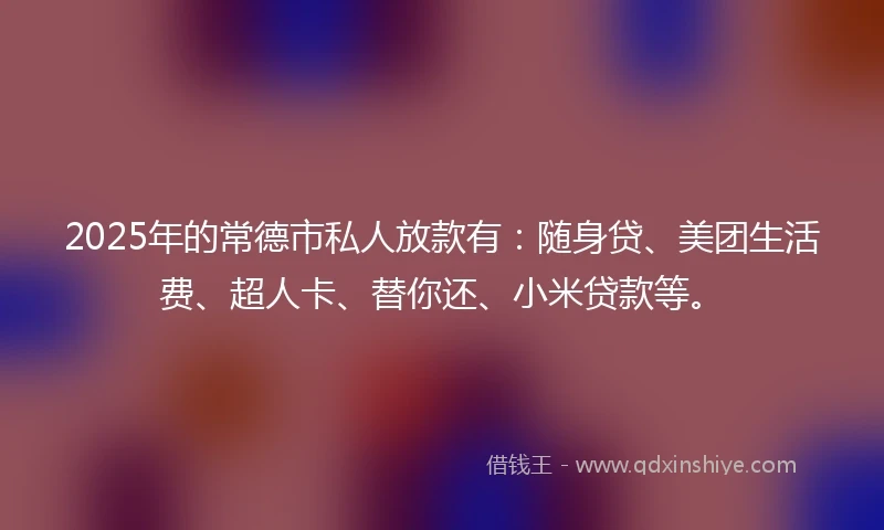2025年的常德市私人放款有：随身贷、美团生活费、超人卡、替你还、小米贷款等。