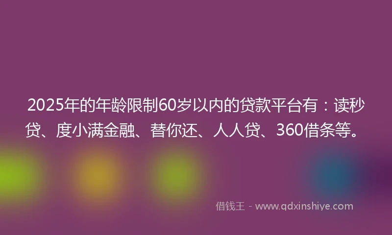 2025年的年龄限制60岁以内的贷款平台有：读秒贷、度小满金融、替你还、人人贷、360借条等。