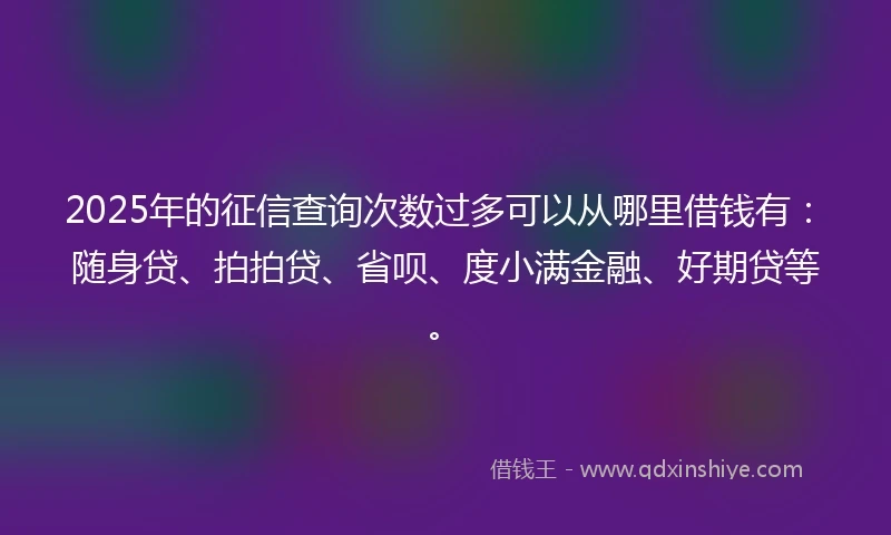 2025年的征信查询次数过多可以从哪里借钱有：随身贷、拍拍贷、省呗、度小满金融、好期贷等。
