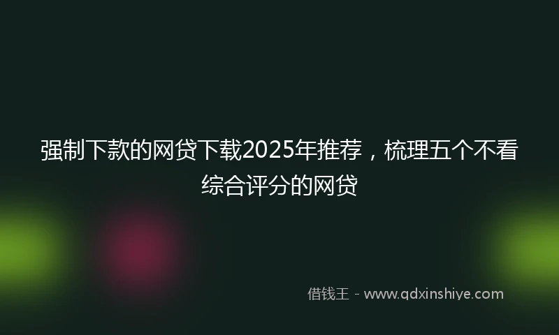 强制下款的网贷下载2025年推荐，梳理五个不看综合评分的网贷