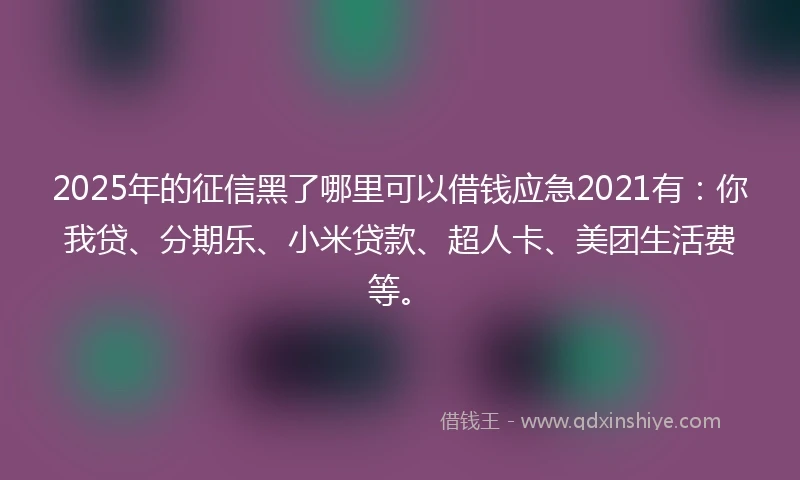 2025年的征信黑了哪里可以借钱应急2021有：你我贷、分期乐、小米贷款、超人卡、美团生活费等。