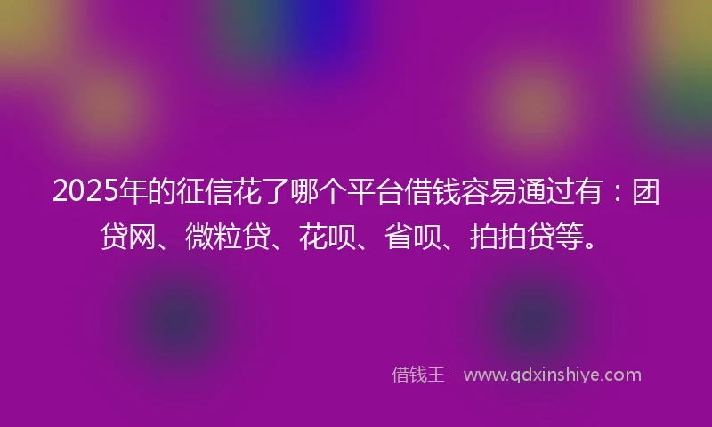 2025年的征信花了哪个平台借钱容易通过有：团贷网、微粒贷、花呗、省呗、拍拍贷等。