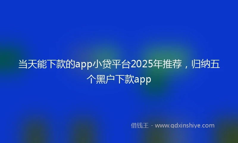 当天能下款的app小贷平台2025年推荐，归纳五个黑户下款app