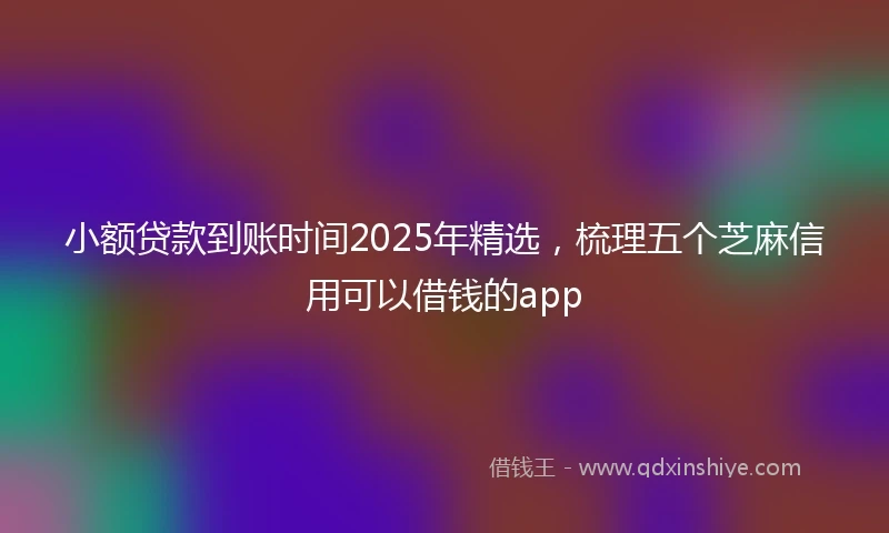 小额贷款到账时间2025年精选，梳理五个芝麻信用可以借钱的app