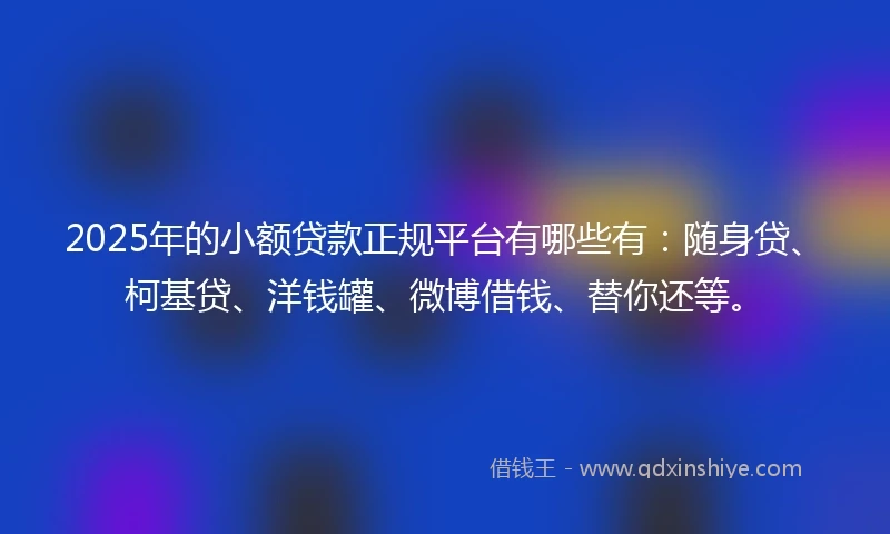 2025年的小额贷款正规平台有哪些有：随身贷、柯基贷、洋钱罐、微博借钱、替你还等。