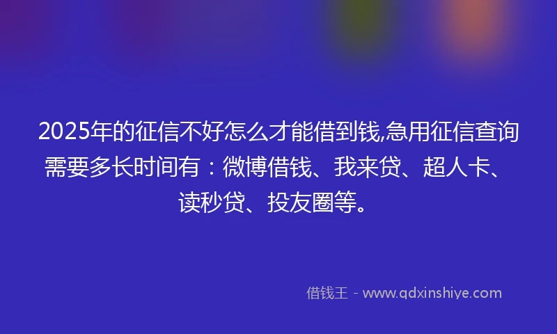 2025年的征信不好怎么才能借到钱,急用征信查询需要多长时间有：微博借钱、我来贷、超人卡、读秒贷、投友圈等。