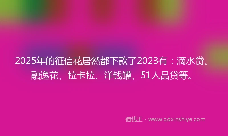 2025年的征信花居然都下款了2023有：滴水贷、融逸花、拉卡拉、洋钱罐、51人品贷等。