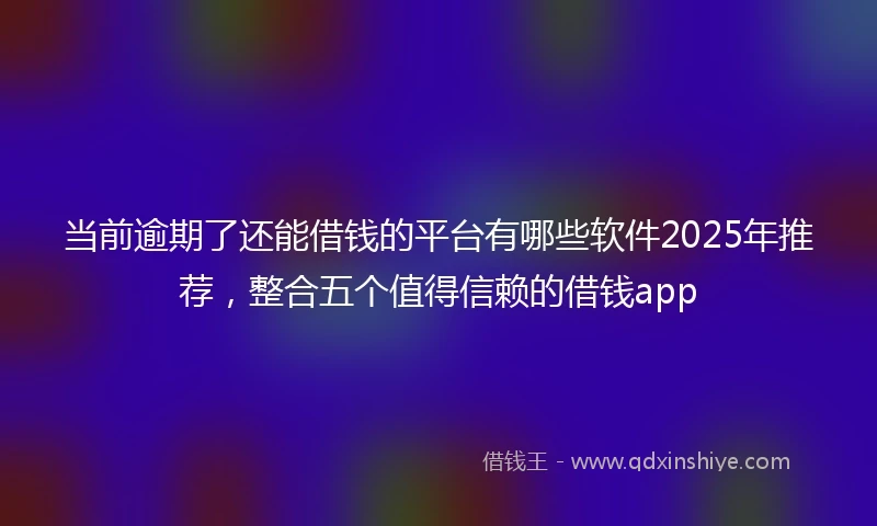 当前逾期了还能借钱的平台有哪些软件2025年推荐,整合五个值得信赖的借钱app