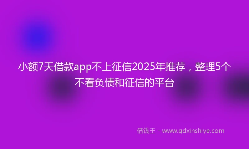 小额7天借款app不上征信2025年推荐，整理5个不看负债和征信的平台