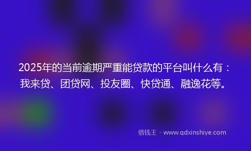 2025年的当前逾期严重能贷款的平台叫什么有：我来贷、团贷网、投友圈、快贷通、融逸花等。
