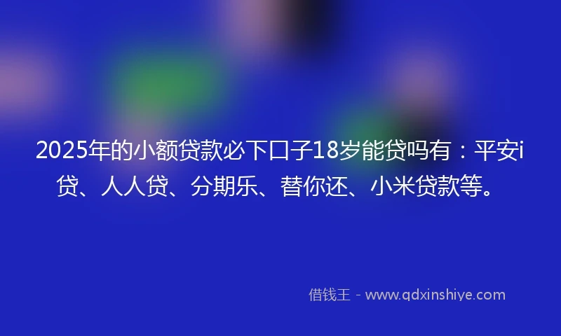 2025年的小额贷款必下口子18岁能贷吗有：平安i贷、人人贷、分期乐、替你还、小米贷款等。