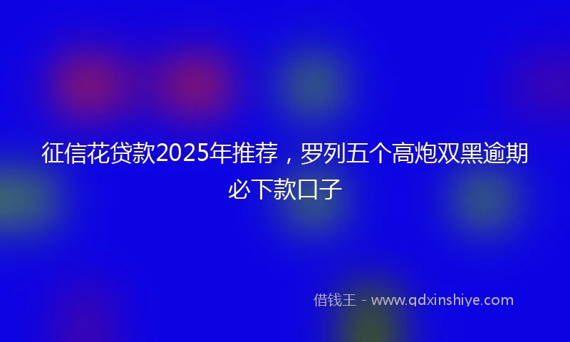征信花贷款2025年推荐，罗列五个高炮双黑逾期必下款口子