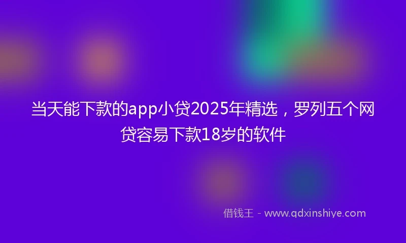 当天能下款的app小贷2025年精选，罗列五个网贷容易下款18岁的软件