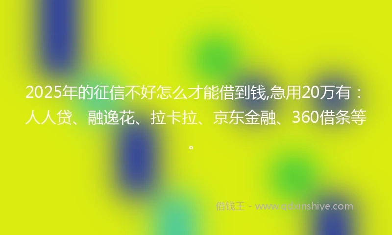 2025年的征信不好怎么才能借到钱,急用20万有：人人贷、融逸花、拉卡拉、京东金融、360借条等。