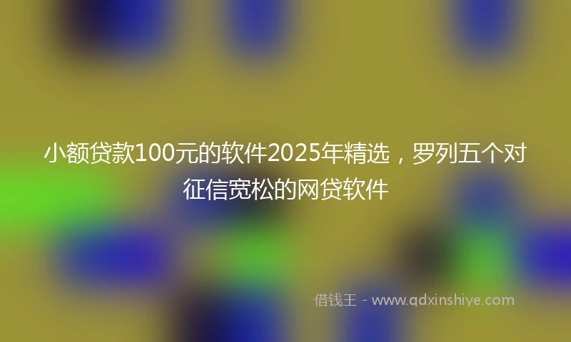 小额贷款100元的软件2025年精选，罗列五个对征信宽松的网贷软件