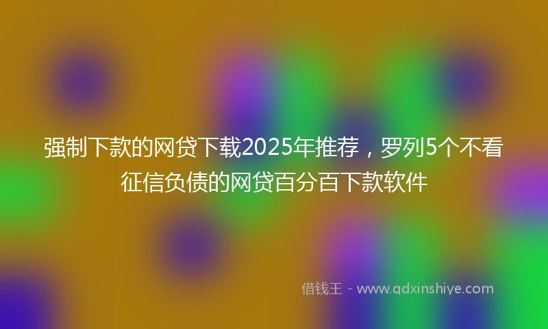 强制下款的网贷下载2025年推荐，罗列5个不看征信负债的网贷百分百下款软件